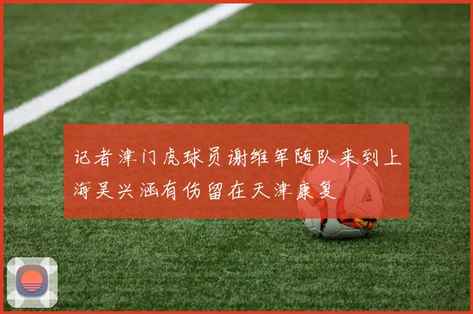记者津门虎球员谢维军随队来到上海吴兴涵有伤留在天津康复